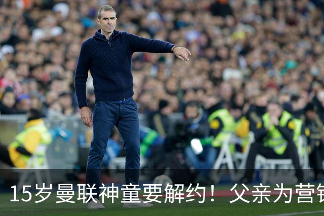 15岁曼联神童要解约！父亲为营销给他改名，没10号就罢赛